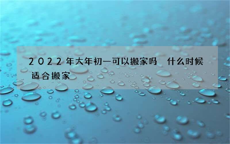 2022年大年初一可以搬家吗 什么时候适合搬家